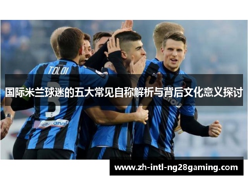 国际米兰球迷的五大常见自称解析与背后文化意义探讨