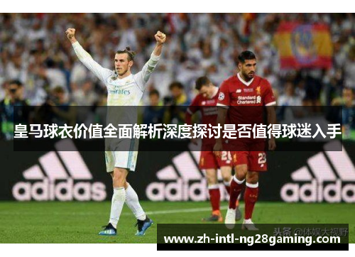 皇马球衣价值全面解析深度探讨是否值得球迷入手 皇马球衣价值全面解析深度探讨是否值得球迷入手