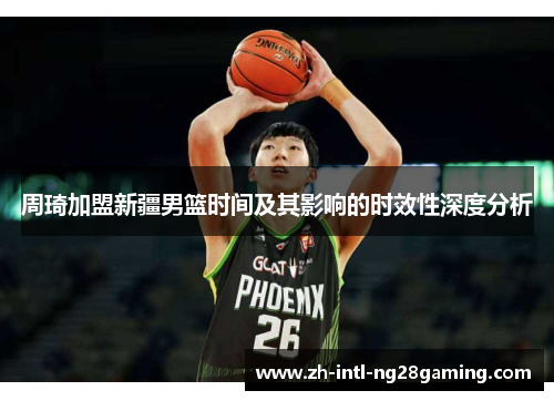 周琦加盟新疆男篮时间及其影响的时效性深度分析