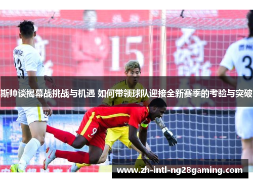 斯帅谈揭幕战挑战与机遇 如何带领球队迎接全新赛季的考验与突破 斯帅谈揭幕战挑战与机遇 如何带领球队迎接全新赛季的考验与突破