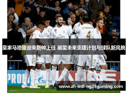 皇家马德里迎来新帅上任 展望未来重建计划与球队新风貌