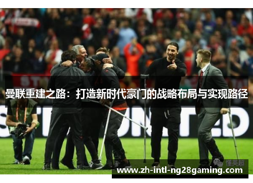 曼联重建之路:打造新时代豪门的战略布局与实现路径 曼联重建之路:打造新时代豪门的战略布局与实现路径