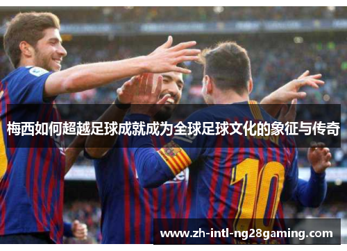 梅西如何超越足球成就成为全球足球文化的象征与传奇 梅西如何超越足球成就成为全球足球文化的象征与传奇