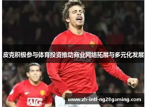 皮克积极参与体育投资推动商业网络拓展与多元化发展