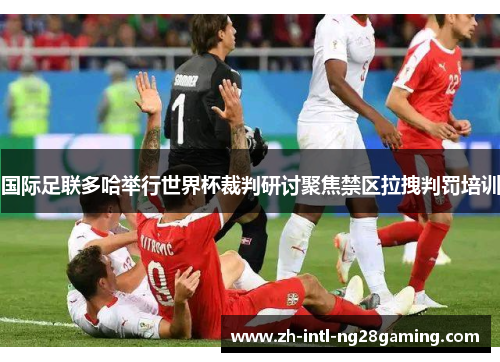 国际足联多哈举行世界杯裁判研讨聚焦禁区拉拽判罚培训