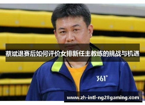 蔡斌退赛后如何评价女排新任主教练的挑战与机遇