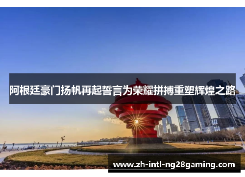 阿根廷豪门扬帆再起誓言为荣耀拼搏重塑辉煌之路