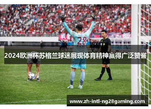 2024欧洲杯苏格兰球迷展现体育精神赢得广泛赞誉